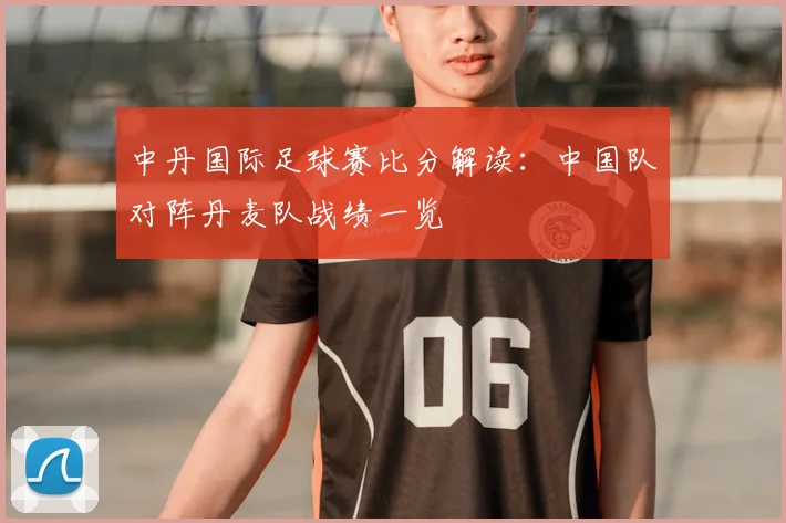 中丹国际足球赛比分解读：中国队对阵丹麦队战绩一览
