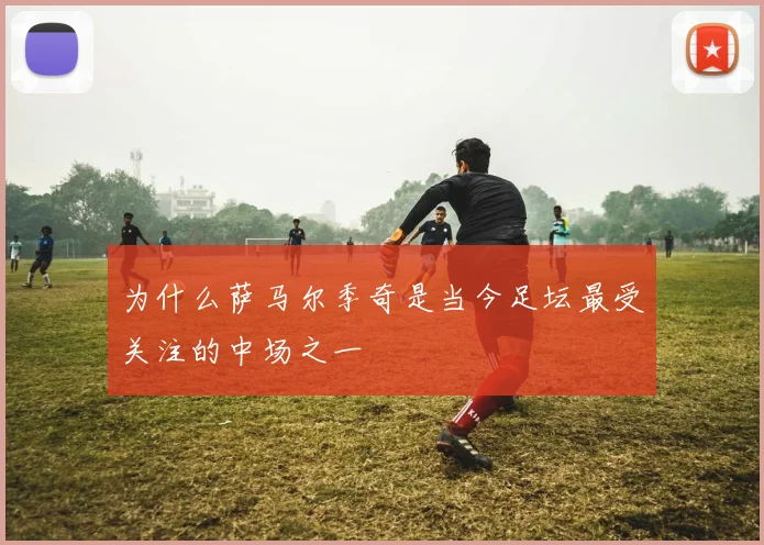 为什么萨马尔季奇是当今足坛最受关注的中场之一
