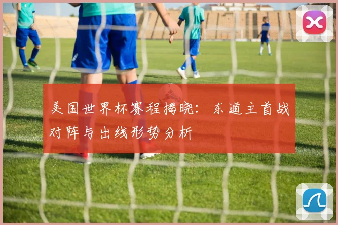 美国世界杯赛程揭晓：东道主首战对阵与出线形势分析
