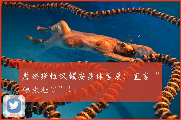 詹姆斯惊叹锡安身体素质:直言“他太壮了”!
