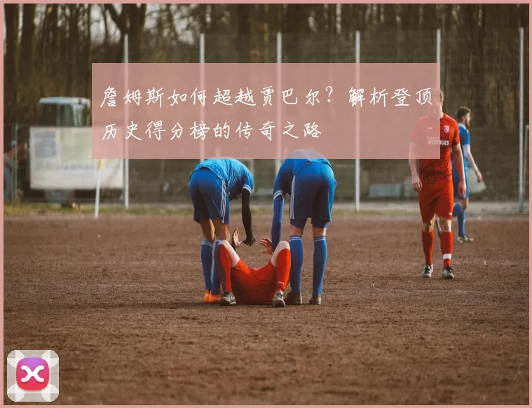 詹姆斯如何超越贾巴尔？解析登顶历史得分榜的传奇之路