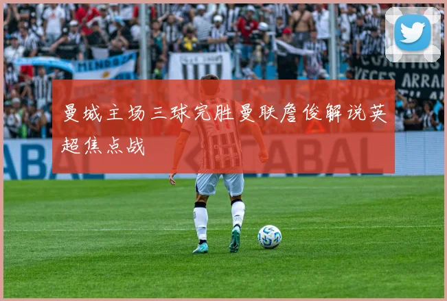 曼城主场三球完胜曼联詹俊解说英超焦点战