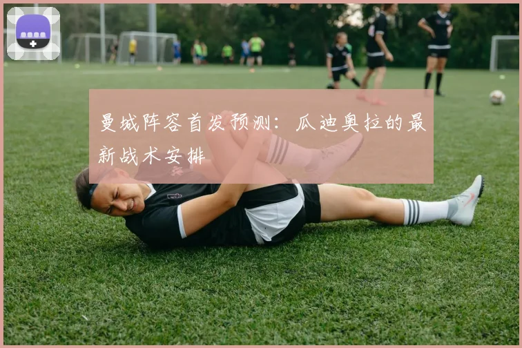 曼城阵容首发预测：瓜迪奥拉的最新战术安排