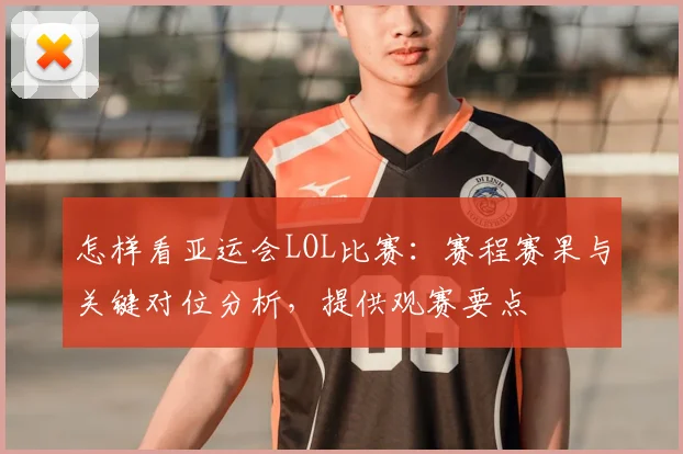 怎样看亚运会LOL比赛:赛程赛果与关键对位分析,提供观赛要点
