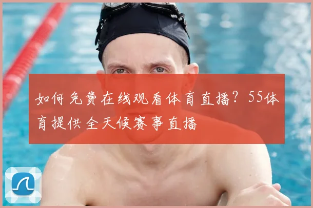 如何免费在线观看体育直播？55体育提供全天候赛事直播