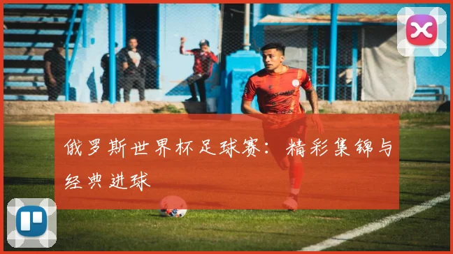 俄罗斯世界杯足球赛:精彩集锦与经典进球