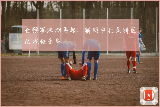 世预赛烽烟再起:解码中北美洲区的残酷竞争