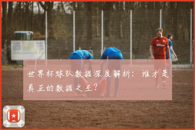 世界杯球队数据深度解析:谁才是真正的数据之王?