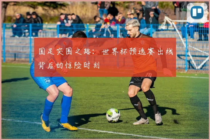 国足突围之路：世界杯预选赛出线背后的惊险时刻