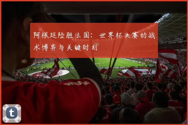 阿根廷险胜法国：世界杯决赛的战术博弈与关键时刻