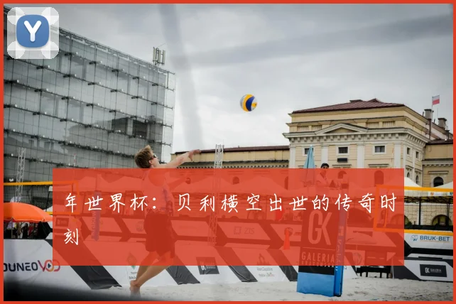 年世界杯:贝利横空出世的传奇时刻