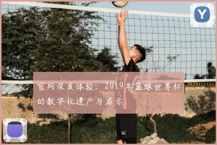 官网深度体验:2019年篮球世界杯的数字化遗产与启示