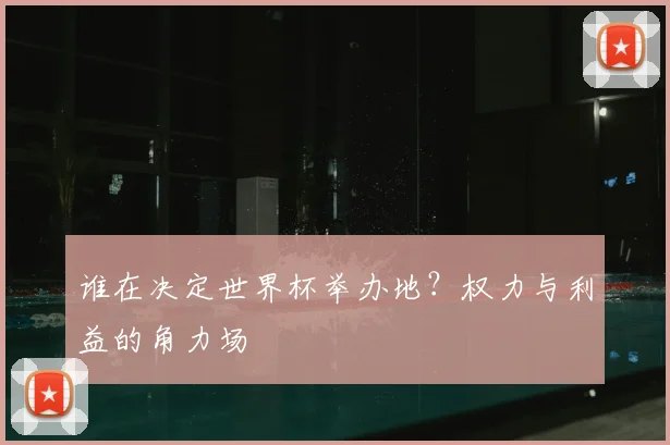 谁在决定世界杯举办地?权力与利益的角力场