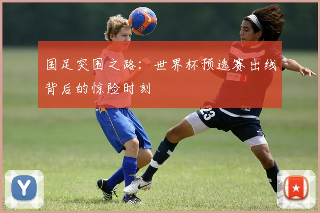 国足突围之路:世界杯预选赛出线背后的惊险时刻