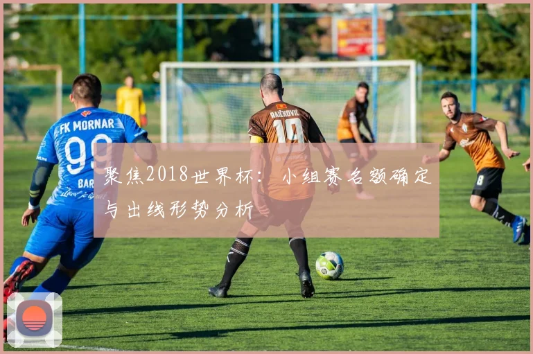 聚焦2018世界杯:小组赛名额确定与出线形势分析
