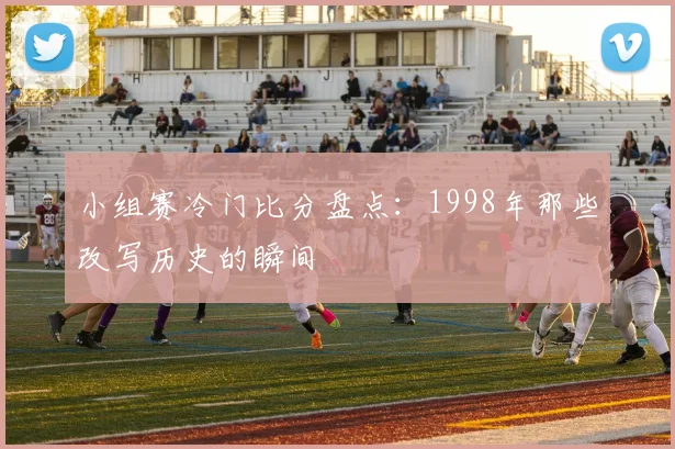 小组赛冷门比分盘点:1998年那些改写历史的瞬间