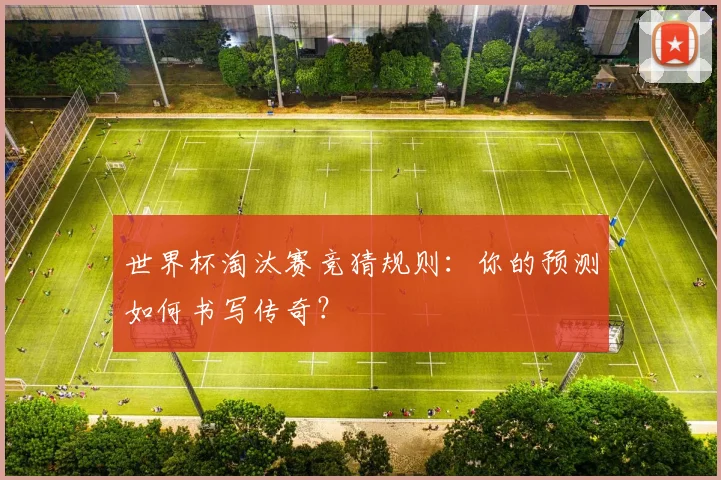 世界杯淘汰赛竞猜规则:你的预测如何书写传奇?