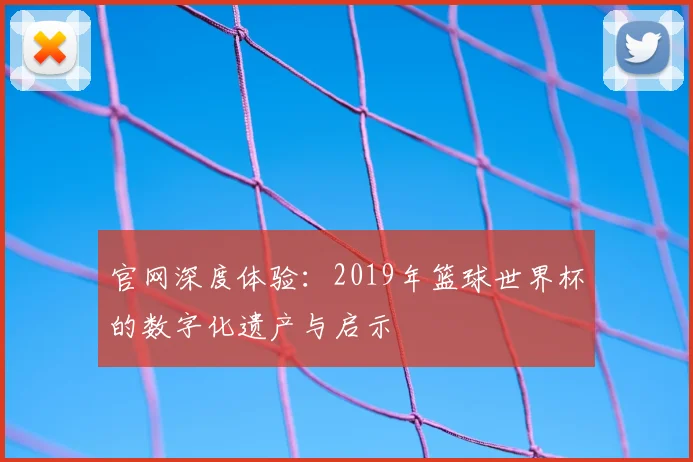 官网深度体验:2019年篮球世界杯的数字化遗产与启示