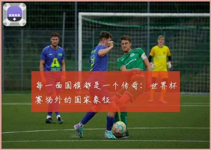 每一面国旗都是一个传奇:世界杯赛场外的国家象征