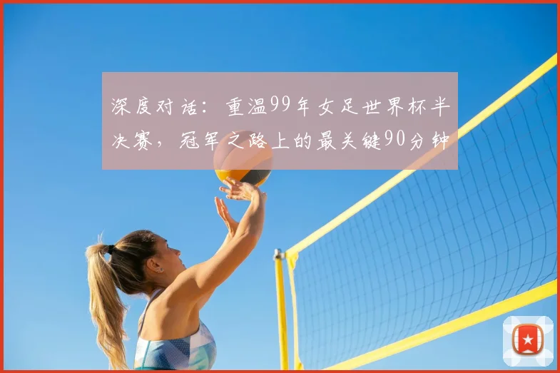 深度对话:重温99年女足世界杯半决赛,冠军之路上的最关键90分钟