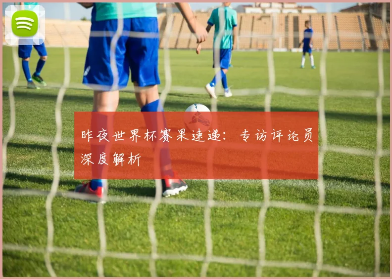 昨夜世界杯赛果速递：专访评论员深度解析