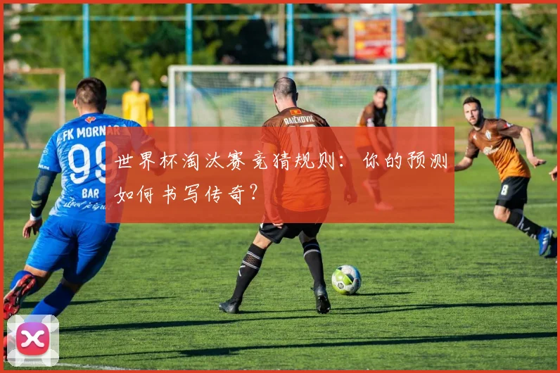 世界杯淘汰赛竞猜规则:你的预测如何书写传奇?