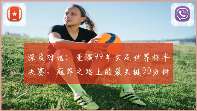 深度对话:重温99年女足世界杯半决赛,冠军之路上的最关键90分钟