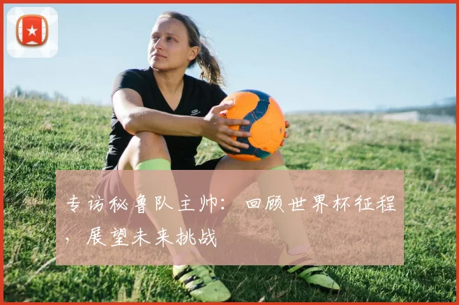 专访秘鲁队主帅：回顾世界杯征程，展望未来挑战