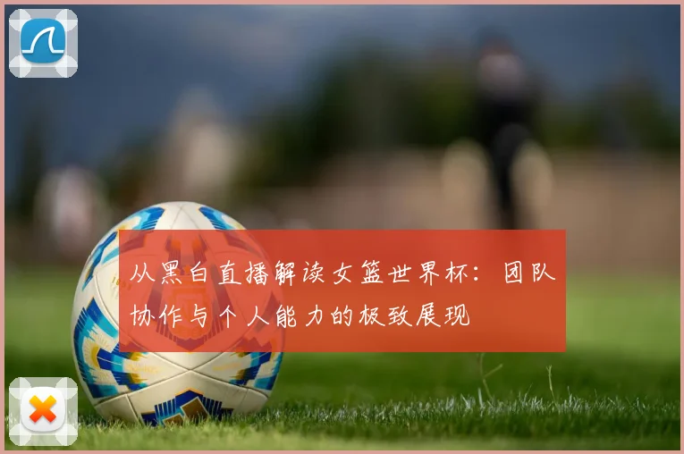 从黑白直播解读女篮世界杯：团队协作与个人能力的极致展现