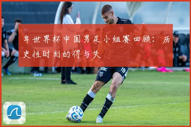 年世界杯中国男足小组赛回顾：历史性时刻的得与失