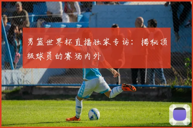 男篮世界杯直播独家专访：揭秘顶级球员的赛场内外